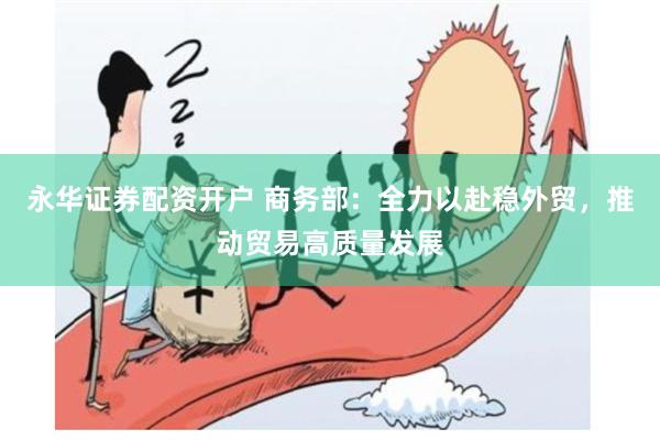 永华证券配资开户 商务部：全力以赴稳外贸，推动贸易高质量发展